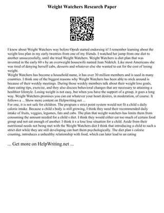 Weight Watchers Research Paper
I knew about Weight Watchers way before Oprah started endorsing it! I remember learning about the
weight loss plan in my early twenties from one of my friends. I watched her jump from one diet to
another unsuccessfully, until she tried Weight Watchers. Weight Watchers is diet plan that was
invented in the early 60 s by an overweight housewife named Jean Nidetch. Like most Americans she
was tired of denying herself cabs, desserts and whatever else she wanted to eat for the cost of losing
weight.
Weight Watchers has become a household name, it has over 30 million members and is used in many
countries. I think one of the biggest reasons why Weight Watchers has been able to stick around is
because of their weekly meetings. During those weekly members talk about their weight loss goals,
share eating tips, exercise, and they also discuss behavioral changes that are necessary to attaining a
healthier lifestyle. Losing weight is not easy, but when you have the support of a group, it goes a long
way. Weight Watchers promises you can eat whatever your heart desires, in moderation, of course. It
follows a ... Show more content on Helpwriting.net ...
For one, it is not safe for children. The program s strict point system would not fit a child s daily
calorie intake. Because a child s body is still growing, I think they need their recommended daily
intake of fruits, veggies, legumes, fats and cabs. The plan that weight watchers has limits them from
consuming the amount needed for a child s diet. I think they would either eat too much of certain food
group and not eat enough of another. I think it s a lose lose situation for a child. Aside from their
nutritional needs not being met with the Weight Watchers diet I think that introducing a child to such a
strict diet while they are still developing can hurt them psychologically. The diet plan s calorie
counting, introduces a unhealthy relationship with food, which can later lead to an eating
... Get more on HelpWriting.net ...
 