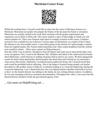 Mortician Career Essay
Within the working force, I myself would like to enter into the career of Mortuary Science as a
Mortician. Morticians are people who prepare the bodies of the deceased for burial or cremation.
Morticians are actually needed in the work field, meaning with the proper requirements and
experience you re likely to find a job. This career requires a mass of knowledge in which you will
need to prepare for. There were frequent steps taken to compile research on this career. Countless
resources were available for me to perceive various types of information, as a matter of fact I chose
the internet as my first reliable source. I went about going on the internet as I acknowledge a website
from my English teacher, Ms. French called onetonline.com. Only certain headlines from the website
were needed to obtain ... Show more content on Helpwriting.net ...
One day while I was at school, I decided to enter the library and scope out as many books there were
in my occupation. First, I went to the librarian, Mrs. Williams and asked if she could search for books
about Morticians, which lead me to nothing meaning I had to narrow my source. We then changed the
search for books about dead bodies and the people who dealt them and I lucked up. In conclusion I
came across three books. Ordinarily, I would proceed to gather the books, but I assured myself that
each would be profitable before collecting.. Due to the heaps of research being needed, our teacher
provided us with another source to help out ,eventually leading us to visual job shadowing. During the
visual job shadowing, I saw a funeral director who was helping families decided what kind of service
to have. As the funeral director was talking to the family, he was writing obituary notices. In addition,
he was also arranging a burial or cremation documentation. Throughout the video, I was aware that the
funeral director needed to notify the government agency of his
... Get more on HelpWriting.net ...
 