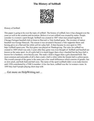 The History of Softball
History of Softball
This paper is going to be over the topic of softball. The history of softball, how it has changed over the
years as well as the creation and invention. Believe it or not softball was created by males. People
consider it a women s sport though. Softball was created in 1887 when men joined together in
Chicago Farragut baseball club to listen to Harvard vs Yale football game. The inventor of indoor
baseball was George Hancock. The reason it was invented it because a Yale supporter threw and
boxing glove at a Harvard fan while yell let s play ball . It then became its own sport in 1991.
http://softball.isport.com. The first game was played on Thanksgiving. The rules for softball we
created in 1889 which was only 2 years after they game was even thought of. Softball and baseball are
known as the same sport. As of a girls ball it is much bigger than a boy s baseball but the boys ball is
known for is hardness. www.buzzle.com. The male s field is bigger than a girls diamond/field. The
most common and noticeable of all is that a male s ball is white while the female ball is yellow/green.
The overall concept of the game is the same just a few small differences which consists of gender, fast
or slow pitch, and both field and ball sizes. The name of the sport (softball) didn t even make known
until 1926 contributed by a YMCA member. A few fun facts, softball was the 1st women s team. In
1895 they had 9 people playing short stop with
... Get more on HelpWriting.net ...
 
