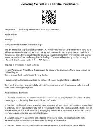 Developing Yourself as an Effective Practitioner.
Assignment 1: Developing Yourself as an Effective Practitioner.
Neal Roleston
Activity A.
Briefly summarise the HR Profession Map:
The HR Profession Map is available on the CIPD website and enables CIPD members to carry out a
self assessment online and receive expert advice and guidance, in turn helping them to reach their
professional goals. It was developed after extensive research amongst HR Professionals and enables
people to benchmark themselves against the findings. The map will constantly evolve, keeping it
relevant to the changing needs of the HR Profession.
The map is broken into 4 main sections:
1. Core Professional Areas These 2 areas are at the centre of the map and ... Show more content on
Helpwriting.net ...
This is an area that I would like to develop further.
Having completed the assessments on the online HR Map it has placed me as a Band 2.
There are 2 areas that I am particularly interested in, Assessment and Selection and Induction as I
come from a training background.
Assessment and Selection:
1. Ensure all internal and external interviewers and assessors are competent and fully trained in the
chosen approach, including those sourced from third parties.
In this area I could development a training programme that all interviewers and assessors would have
to undertake before being able to take part in recruitment events. The training could be both a mix of
soft skills and practical work to develop role playing and interview techniques. I would also require
everyone to pass a practical assessment at the end.
2. Develop and deliver assessment and selection processes to enable the organisation to make
informed choices about candidates based on a full range of information.
In this area I would have to evaluate what we needed to assess at the interview. What will the
 