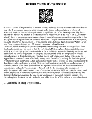 Rational Systems of Organizations
Rational Systems of Organizations In modern society, the things that we encounter and demand in our
everyday lives, such as technology, the internet, trade, stocks, and manufactured products, all
contribute to the need for formal organizations. A significant part of our lives is governed by these
institutions because we function as their consumers or employees, or in the case of a CEO, who may
classify them as business partners or competitors. It must be important to examine the procedures that
take place within organizations to determine what types of organizational structures work to improve,
stagnate, or suppress the attainment of organizational goals. Rational theorists such as Weber, Taylor,
and Fayol, see organizations as ... Show more content on Helpwriting.net ...
Therefore, the staff employees were discouraged to contribute any ideas that challenged those from
the line, because it may not work in their favor. All in all, Dalton explains that unneeded stress and
anxiety between employees are not beneficial to the organization because it discourages ambition and
innovation that would help prompt the company s advancement. From the prospective of Jackall,
Jackall explains in detail, the informal rules that govern staff interaction with line officers and his
opposition to the centralization of authority among them. Instead of examining the disadvantages of
workplace friction like Dalton, Jackall explains how higher ranked officers can abuse their authority to
benefit themselves and get away with it. Since rational theorists advocate hierarchical structures of
authority, there is often times, pressure from the higher officials toward the subordinates to make
commitments and goals. This, as stated by Jackall, calls for the emergence of a management by
objective system, which constitutes a chain of commitments from the CEO and down the hierarchical
ladder. In practice, it also shapes a patrimonial authority arrangement that is crucial to defining both
the immediate experiences and the lone run career changes of individual managers (Jackall 158).
Jackall explains that there are informal rules, much like like a list of do s and don ts, that subordinates
... Get more on HelpWriting.net ...
 