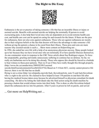 The Right to Die Essay
Euthanasia is the act or practice of taking someone s life that has an incurable illness or injury or
assisted suicide. Benefits with assisted suicide are helping the terminally ill person to avoid
excruciating pain, it also help their loved ones who are dependent on to avoid extreme health care
cost, and health care cost can be spend on caring for and research for the future. If there are the pros
for euthanasia, there are also cons against euthanasia. Those who are against euthanasia are mostly
due to their religious beliefs or the fact that doctors will have the advantage to take someone s life
without giving the patient a chance to be cured from their illness. These pros and cons are main
reasons why assisted suicide is such a ... Show more content on Helpwriting.net ...
In 1994, she ended her own life with a help of an anonymous physician anyway. Many people looked
up to her because they too have loved ones who are terminally ill or have painful illnesses themselves.
As one commenter wrote in response to the CBC News article about Sue Rodriquez argues, To force
the unspeakable, grueling and totally unnecessary suffering to continue has no defense. So far, we
really are barbarians not to be doing this already. Those who oppose this should be forced to a bedside
to bear witness to these poor patients. Then we ll see if they have really thought this through properly.
(http://www.cbc.ca/canada/story/2009/02/09/f assisted
suicide.html#socialcomments#ixzz0nTjXzVYk) Based on 5 4 from SCC, society cannot preserve life
forever; there is no life that has no death.
Dying is not a crime (http://en.wikipedia.org/wiki/Jack_Kevorkian#cite_note 5) said Jack Kevorkian
who s a right to die activist. He claimed to have helped at least 130 patients to end their life after
having his medical license taken away because he advertised himself as physician consultant for death
counseling . He did so by letting the individuals take the final action using his death machine by
pressing a button that would release toxins into their body. This is done so after Kevorkian helped
attach the euthanasia device into his patients. After 8 years in prison he left on parole, and served
... Get more on HelpWriting.net ...
 