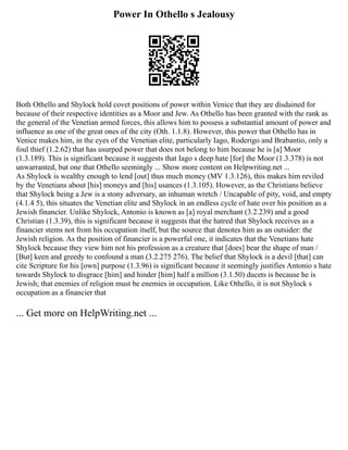 Power In Othello s Jealousy
Both Othello and Shylock hold covet positions of power within Venice that they are disdained for
because of their respective identities as a Moor and Jew. As Othello has been granted with the rank as
the general of the Venetian armed forces, this allows him to possess a substantial amount of power and
influence as one of the great ones of the city (Oth. 1.1.8). However, this power that Othello has in
Venice makes him, in the eyes of the Venetian elite, particularly Iago, Roderigo and Brabantio, only a
foul thief (1.2.62) that has usurped power that does not belong to him because he is [a] Moor
(1.3.189). This is significant because it suggests that Iago s deep hate [for] the Moor (1.3.378) is not
unwarranted, but one that Othello seemingly ... Show more content on Helpwriting.net ...
As Shylock is wealthy enough to lend [out] thus much money (MV 1.3.126), this makes him reviled
by the Venetians about [his] moneys and [his] usances (1.3.105). However, as the Christians believe
that Shylock being a Jew is a stony adversary, an inhuman wretch / Uncapable of pity, void, and empty
(4.1.4 5), this situates the Venetian elite and Shylock in an endless cycle of hate over his position as a
Jewish financier. Unlike Shylock, Antonio is known as [a] royal merchant (3.2.239) and a good
Christian (1.3.39), this is significant because it suggests that the hatred that Shylock receives as a
financier stems not from his occupation itself, but the source that denotes him as an outsider: the
Jewish religion. As the position of financier is a powerful one, it indicates that the Venetians hate
Shylock because they view him not his profession as a creature that [does] bear the shape of man /
[But] keen and greedy to confound a man (3.2.275 276). The belief that Shylock is a devil [that] can
cite Scripture for his [own] purpose (1.3.96) is significant because it seemingly justifies Antonio s hate
towards Shylock to disgrace [him] and hinder [him] half a million (3.1.50) ducets is because he is
Jewish; that enemies of religion must be enemies in occupation. Like Othello, it is not Shylock s
occupation as a financier that
... Get more on HelpWriting.net ...
 