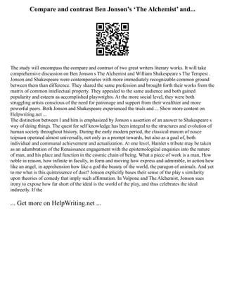 Compare and contrast Ben Jonson’s ‘The Alchemist’ and...
The study will encompass the compare and contrast of two great writers literary works. It will take
comprehensive discussion on Ben Jonson s The Alchemist and William Shakespeare s The Tempest .
Jonson and Shakespeare were contemporaries with more immediately recognizable common ground
between them than difference. They shared the same profession and brought forth their works from the
matrix of common intellectual property. They appealed to the same audience and both gained
popularity and esteem as accomplished playwrights. At the more social level, they were both
struggling artists conscious of the need for patronage and support from their wealthier and more
powerful peers. Both Jonson and Shakespeare experienced the trials and ... Show more content on
Helpwriting.net ...
The distinction between I and him is emphasized by Jonson s assertion of an answer to Shakespeare s
way of doing things. The quest for self knowledge has been integral to the structures and evolution of
human society throughout history. During the early modem period, the classical maxim of nosce
teipsum operated almost universally, not only as a prompt towards, but also as a goal of, both
individual and communal achievement and actualization. At one level, Hamlet s tribute may be taken
as an adumbration of the Renaissance engagement with the epistemological enquiries into the nature
of man, and his place and function in the cosmic chain of being. What a piece of work is a man, How
noble in reason, how infinite in faculty, in form and moving how express and admirable, in action how
like an angel, in apprehension how like a god the beauty of the world, the paragon of animals. And yet
to me what is this quintessence of dust? Jonson explicitly bases their sense of the play s similarity
upon theories of comedy that imply such affirmation. In Volpone and The Alchemist, Jonson sues
irony to expose how far short of the ideal is the world of the play, and thus celebrates the ideal
indirectly. If the
... Get more on HelpWriting.net ...
 