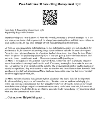 Pros And Cons Of Pacesetting Management Style
Case study 1: Pacesetting Management style
Reported by Bagavathi Ghanesan
There following case study is about Mr John who recently promoted as a branch manager. He is the
best sales person in store before promoted. He always busy serving clients and little time available to
listen staff concerns. In free time, he taken up with managerial administration tasks.
Mr John are using pacesetting style leadership. In this style leader normally sets high standards for
performance. So, he obsessive about doing things better and faster and asks the same of everyone.
Pacesetters don t give employees a lot of positive feedback they simply don t have the time. Clearly
one of the pros of the pacesetting leadership style is they can quickly achieve business results. The
pacesetter doesn t trust them to work ... Show more content on Helpwriting.net ...
Ms Maria is the supervisor of Australian Hardware Retail. She is very strict as everyone obeys her
instructions and works through lunch or after work if necessary to complete their tasks for no extra
pay. Her team have a great reputation in the industry. She always reminds staff at weekly meetings if
anyone have problems, they are welcome to meet her at office and she will assist them. Recently, there
have been a few staff sick absences and Maria has heard through the grapevine that two of her staff
have been applying for other jobs.
Ms Maria perform autocratic management style of leadership. She like to make all the important
decisions and closely supervise and control workers. She does not trust workers and simply give
orders like one way communication that they expect to be obeyed. Obviously, historical movement
toward democracy brings a negative connotation to autocracy, but in some situations, it is the most
appropriate type of leadership. Being an effective autocratic leader means being very intentional about
when and how demands are made of the
... Get more on HelpWriting.net ...
 