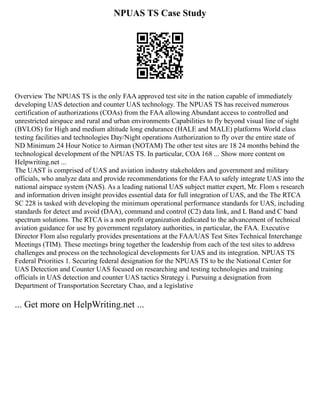 NPUAS TS Case Study
Overview The NPUAS TS is the only FAA approved test site in the nation capable of immediately
developing UAS detection and counter UAS technology. The NPUAS TS has received numerous
certification of authorizations (COAs) from the FAA allowing Abundant access to controlled and
unrestricted airspace and rural and urban environments Capabilities to fly beyond visual line of sight
(BVLOS) for High and medium altitude long endurance (HALE and MALE) platforms World class
testing facilities and technologies Day/Night operations Authorization to fly over the entire state of
ND Minimum 24 Hour Notice to Airman (NOTAM) The other test sites are 18 24 months behind the
technological development of the NPUAS TS. In particular, COA 168 ... Show more content on
Helpwriting.net ...
The UAST is comprised of UAS and aviation industry stakeholders and government and military
officials, who analyze data and provide recommendations for the FAA to safely integrate UAS into the
national airspace system (NAS). As a leading national UAS subject matter expert, Mr. Flom s research
and information driven insight provides essential data for full integration of UAS, and the The RTCA
SC 228 is tasked with developing the minimum operational performance standards for UAS, including
standards for detect and avoid (DAA), command and control (C2) data link, and L Band and C band
spectrum solutions. The RTCA is a non profit organization dedicated to the advancement of technical
aviation guidance for use by government regulatory authorities, in particular, the FAA. Executive
Director Flom also regularly provides presentations at the FAA/UAS Test Sites Technical Interchange
Meetings (TIM). These meetings bring together the leadership from each of the test sites to address
challenges and process on the technological developments for UAS and its integration. NPUAS TS
Federal Priorities 1. Securing federal designation for the NPUAS TS to be the National Center for
UAS Detection and Counter UAS focused on researching and testing technologies and training
officials in UAS detection and counter UAS tactics Strategy i. Pursuing a designation from
Department of Transportation Secretary Chao, and a legislative
... Get more on HelpWriting.net ...
 