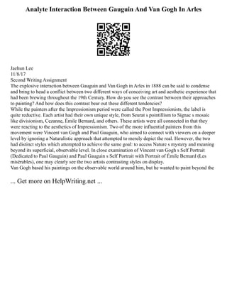 Analyte Interaction Between Gauguin And Van Gogh In Arles
Jaehun Lee
11/8/17
Second Writing Assignment
The explosive interaction between Gauguin and Van Gogh in Arles in 1888 can be said to condense
and bring to head a conflict between two different ways of conceiving art and aesthetic experience that
had been brewing throughout the 19th Century. How do you see the contrast between their approaches
to painting? And how does this contrast bear out these different tendencies?
While the painters after the Impressionism period were called the Post Impressionists, the label is
quite reductive. Each artist had their own unique style, from Seurat s pointillism to Signac s mosaic
like divisionism, Cezanne, Émile Bernard, and others. These artists were all connected in that they
were reacting to the aesthetics of Impressionism. Two of the more influential painters from this
movement were Vincent van Gogh and Paul Gauguin, who aimed to connect with viewers on a deeper
level by ignoring a Naturalistic approach that attempted to merely depict the real. However, the two
had distinct styles which attempted to achieve the same goal: to access Nature s mystery and meaning
beyond its superficial, observable level. In close examination of Vincent van Gogh s Self Portrait
(Dedicated to Paul Gauguin) and Paul Gauguin s Self Portrait with Portrait of Émile Bernard (Les
misérables), one may clearly see the two artists contrasting styles on display.
Van Gogh based his paintings on the observable world around him, but he wanted to paint beyond the
... Get more on HelpWriting.net ...
 
