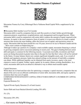 Essay on Mezzanine Finance Explained
Mezzanine Finance by Corry Silbernagel Davis Vaitkunas Bond Capital With a supplement by Ian
Giddy
Mezzanine Debt Another Level To Consider
Mezzanine debt is used by companies that are cash flow positive to fund: further growth through
expansion projects; acquisitions; recapitalizations; and, management and leveraged buyouts. When
mezzanine debt is used in conjunction with senior debt it reduces the amount of equity required in the
business. As equity is the most expensive form of capital, it is most cost effective to create a capital
structure that secures the most funding, offers the lowest cost of capital, and maximizes return on
equity. Mezzanine debt has been around for over 30 years, however its use in Western Canada and the
... Show more content on Helpwriting.net ...
Although it makes up a portion of a company s total available capital, mezzanine financing is critical
to growing companies and in succession planning in recent years. The gap in funding between senior
debt and equity is common for the following reasons: 1) accounts receivable, inventories and fixed
assets are being discounted at greater rates than in the past for fear that their values will not be realized
in the future; 2) many balance sheets now contain significant intangible assets, and, 3) as a result of
defaults and regulatory pressure, banks have placed ceilings on the amount of total debt a company
can obtain. While additional liquidity can be obtained from equity investors, equity is the most
expensive source of capital. Further, equity capital, by its nature, dilutes existing shareholders. As a
result, mezzanine debt can be an attractive alternative way to obtain much needed capital.
Capital Structures
While there are no hard and fast rules for optimizing a company s capital structure, companies that are
ahead of the curve use an efficient combination of senior debt, mezzanine debt, and equity capital to
minimize their true cost of capital.
COMPANIES WITH EFFICIENT CAPITAL STRUCTURES EMPLOY A NUMBER OF CAPITAL
SOURCES
Expected Returns (%)
Typical Private Equity Structure (% of total Assets)
Senior Debt and Asset Backed (Stretch) Lending 30% 60%
5% 12%
Mezzanine 20% 30%
... Get more on HelpWriting.net ...
 