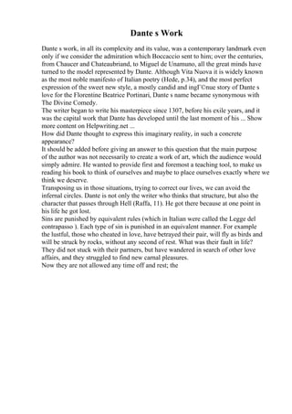 Dante s Work
Dante s work, in all its complexity and its value, was a contemporary landmark even
only if we consider the admiration which Boccaccio sent to him; over the centuries,
from Chaucer and Chateaubriand, to Miguel de Unamuno, all the great minds have
turned to the model represented by Dante. Although Vita Nuova it is widely known
as the most noble manifesto of Italian poetry (Hede, p.34), and the most perfect
expression of the sweet new style, a mostly candid and ingГ©nue story of Dante s
love for the Florentine Beatrice Portinari, Dante s name became synonymous with
The Divine Comedy.
The writer began to write his masterpiece since 1307, before his exile years, and it
was the capital work that Dante has developed until the last moment of his ... Show
more content on Helpwriting.net ...
How did Dante thought to express this imaginary reality, in such a concrete
appearance?
It should be added before giving an answer to this question that the main purpose
of the author was not necessarily to create a work of art, which the audience would
simply admire. He wanted to provide first and foremost a teaching tool, to make us
reading his book to think of ourselves and maybe to place ourselves exactly where we
think we deserve.
Transposing us in those situations, trying to correct our lives, we can avoid the
infernal circles. Dante is not only the writer who thinks that structure, but also the
character that passes through Hell (Raffa, 11). He got there because at one point in
his life he got lost.
Sins are punished by equivalent rules (which in Italian were called the Legge del
contrapasso ). Each type of sin is punished in an equivalent manner. For example
the lustful, those who cheated in love, have betrayed their pair, will fly as birds and
will be struck by rocks, without any second of rest. What was their fault in life?
They did not stuck with their partners, but have wandered in search of other love
affairs, and they struggled to find new carnal pleasures.
Now they are not allowed any time off and rest; the
 