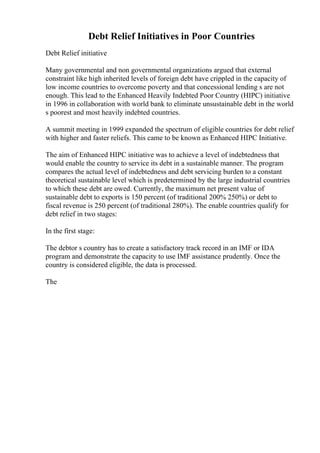 Debt Relief Initiatives in Poor Countries
Debt Relief initiative
Many governmental and non governmental organizations argued that external
constraint like high inherited levels of foreign debt have crippled in the capacity of
low income countries to overcome poverty and that concessional lending s are not
enough. This lead to the Enhanced Heavily Indebted Poor Country (HIPC) initiative
in 1996 in collaboration with world bank to eliminate unsustainable debt in the world
s poorest and most heavily indebted countries.
A summit meeting in 1999 expanded the spectrum of eligible countries for debt relief
with higher and faster reliefs. This came to be known as Enhanced HIPC Initiative.
The aim of Enhanced HIPC initiative was to achieve a level of indebtedness that
would enable the country to service its debt in a sustainable manner. The program
compares the actual level of indebtedness and debt servicing burden to a constant
theoretical sustainable level which is predetermined by the large industrial countries
to which these debt are owed. Currently, the maximum net present value of
sustainable debt to exports is 150 percent (of traditional 200% 250%) or debt to
fiscal revenue is 250 percent (of traditional 280%). The enable countries qualify for
debt relief in two stages:
In the first stage:
The debtor s country has to create a satisfactory track record in an IMF or IDA
program and demonstrate the capacity to use IMF assistance prudently. Once the
country is considered eligible, the data is processed.
The
 