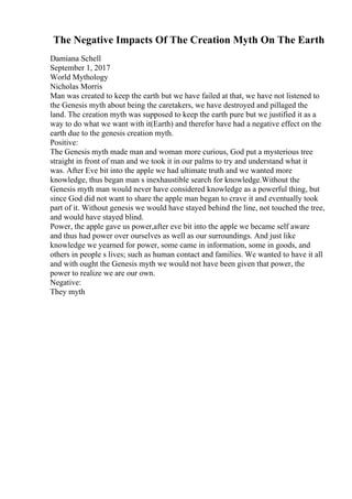 The Negative Impacts Of The Creation Myth On The Earth
Damiana Schell
September 1, 2017
World Mythology
Nicholas Morris
Man was created to keep the earth but we have failed at that, we have not listened to
the Genesis myth about being the caretakers, we have destroyed and pillaged the
land. The creation myth was supposed to keep the earth pure but we justified it as a
way to do what we want with it(Earth) and therefor have had a negative effect on the
earth due to the genesis creation myth.
Positive:
The Genesis myth made man and woman more curious, God put a mysterious tree
straight in front of man and we took it in our palms to try and understand what it
was. After Eve bit into the apple we had ultimate truth and we wanted more
knowledge, thus began man s inexhaustible search for knowledge.Without the
Genesis myth man would never have considered knowledge as a powerful thing, but
since God did not want to share the apple man began to crave it and eventually took
part of it. Without genesis we would have stayed behind the line, not touched the tree,
and would have stayed blind.
Power, the apple gave us power,after eve bit into the apple we became self aware
and thus had power over ourselves as well as our surroundings. And just like
knowledge we yearned for power, some came in information, some in goods, and
others in people s lives; such as human contact and families. We wanted to have it all
and with ought the Genesis myth we would not have been given that power, the
power to realize we are our own.
Negative:
They myth
 