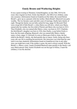 Emely Bronte and Wuthering Heights
It was a quiet evening in Thornton, United Kingdom, on July 30th, 1818 to be
exact, that a legend was born. Emily Jane BrontГ«, the fifth of six children, came
into existence. (Information found on GradeSaver) Her father, Reverend Patrick
BrontГ«, grew up as a peasant while her mother, Maria BrontГ« Branwell was quite
wealthy. The two became a pair and after years of marriage, finally had a family of
eight. Though the family was not fully united for long. (page 10, Howard) Their
were a heap full of little BrontГ« s when Maria was still alive, which were Maria,
named after her mother, the first child of Patrick and Maria who was born in 1813.
Then Elizabeth, who was named after Maria s sister, was born in 1815. Charlotte,
the third BrontГ« daughter was born in 1816, then finally, a year before Emily is
born, the first male offspring, Branwell, who was named after Maria s family
name, is born. (page 12, Howard) As soon as Maria gave birth to Anne, the last
child in the BrontГ« family, she died quickly due to cancer. Emily, being only three
years old, saw life in anything but pessimism. Her innocence was what kept her sane
until it was later shattered. (Information found on GradeSaver) Like in any other
story one might have read, if the mother is gone, the aunt is always around. With the
BrontГ« s, Maria s sister, Auntie Elizabeth Branwell came quickly to the family s aid
once Maria passed. Only Auntie Elizabeth was not the type to Ochoa, 2 taunt the
children, it was the absolute
 
