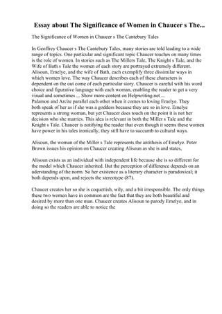 Essay about The Significance of Women in Chaucer s The...
The Significance of Women in Chaucer s The Cantebury Tales
In Geoffrey Chaucer s The Cantebury Tales, many stories are told leading to a wide
range of topics. One particular and significant topic Chaucer touches on many times
is the role of women. In stories such as The Millers Tale, The Knight s Tale, and the
Wife of Bath s Tale the women of each story are portrayed extremely different.
Alisoun, Emelye, and the wife of Bath, each exemplify three dissimilar ways in
which women love. The way Chaucer describes each of these characters is
dependent on the out come of each particular story. Chaucer is careful with his word
choice and figurative language with each woman, enabling the reader to get a very
visual and sometimes ... Show more content on Helpwriting.net ...
Palamon and Arcite parallel each other when it comes to loving Emelye. They
both speak of her as if she was a goddess because they are so in love. Emelye
represents a strong woman, but yet Chaucer does touch on the point it is not her
decision who she marries. This idea is relevant in both the Miller s Tale and the
Knight s Tale. Chaucer is notifying the reader that even though it seems these women
have power in his tales ironically, they still have to succumb to cultural ways.
Alisoun, the woman of the Miller s Tale represents the antithesis of Emelye. Peter
Brown issues his opinion on Chaucer creating Alisoun as she is and states,
Alisoun exists as an individual with independent life because she is so different for
the model which Chaucer inherited. But the perception of difference depends on an
uderstanding of the norm. So her existence as a literary character is paradoxical; it
both depends upon, and rejects the stereotype (87).
Chaucer creates her so she is coquettish, wily, and a bit irresponsible. The only things
these two women have in common are the fact that they are both beautiful and
desired by more than one man. Chaucer creates Alisoun to parody Emelye, and in
doing so the readers are able to notice the
 