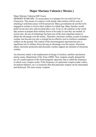 Major Mariano Valencia ( Mexico )
Major Mariano Valencia (MГ©xico).
MODERN WARFARE. To secure peace is to prepare for war said Carl Von
Clausewitz. This means if a nation is well armed, other nations will be wary of
attacking it and hence peace will be preserved. Many governments do not like to be
engaged in warfare or receive their soldiers in a black bag. Many families would
prefer loved ones alive and not dead after a war. Even so, all countries in the world
take actions to prepare their military forces to be ready in case they are needed. In
recent wars, the use of technology has been one of the most important means to
obtain the advantage over the enemy. Therefore, electronic warfare, as part of modern
warfare, has become not only a concept but an effective tool to reinforce combatant
soldiers on the ground. The control of the electromagnetic spectrum has now a
significant role in military forces having an advantage over the enemy. Electronic
attack, electronic protection and electronic warfare support are elements of electronic
warfare.
An electronic attack is the employment of energy to localize, interfere and destroy
enemy assets, Department of the Army (2009). New weapons usually demand the
use of a small segment of the electromagnetic spectrum, that is called the frequency
at which every weapon works. If the frequency of a particular weapon (radar, radios,
air defense batteries, etc.) is localized, then that particular weapon can be intercepted
and destroyed. The more enemy weapons
 