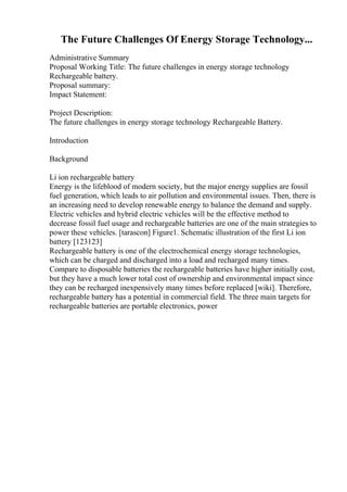 The Future Challenges Of Energy Storage Technology...
Administrative Summary
Proposal Working Title: The future challenges in energy storage technology
Rechargeable battery.
Proposal summary:
Impact Statement:
Project Description:
The future challenges in energy storage technology Rechargeable Battery.
Introduction
Background
Li ion rechargeable battery
Energy is the lifeblood of modern society, but the major energy supplies are fossil
fuel generation, which leads to air pollution and environmental issues. Then, there is
an increasing need to develop renewable energy to balance the demand and supply.
Electric vehicles and hybrid electric vehicles will be the effective method to
decrease fossil fuel usage and rechargeable batteries are one of the main strategies to
power these vehicles. [tarascon] Figure1. Schematic illustration of the first Li ion
battery [123123]
Rechargeable battery is one of the electrochemical energy storage technologies,
which can be charged and discharged into a load and recharged many times.
Compare to disposable batteries the rechargeable batteries have higher initially cost,
but they have a much lower total cost of ownership and environmental impact since
they can be recharged inexpensively many times before replaced [wiki]. Therefore,
rechargeable battery has a potential in commercial field. The three main targets for
rechargeable batteries are portable electronics, power
 