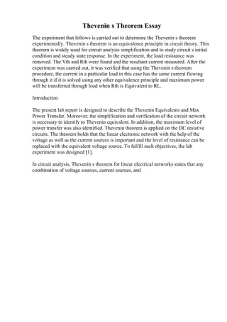 Thevenin s Theorem Essay
The experiment that follows is carried out to determine the Thevenin s theorem
experimentally. Thevenin s theorem is an equivalence principle in circuit theory. This
theorem is widely used for circuit analysis simplification and to study circuit s initial
condition and steady state response. In the experiment, the load resistance was
removed. The Vth and Rth were found and the resultant current measured. After the
experiment was carried out, it was verified that using the Thevenin s theorem
procedure, the current in a particular load in this case has the same current flowing
through it if it is solved using any other equivalence principle and maximum power
will be transferred through load when Rth is Equivalent to RL.
Introduction
The present lab report is designed to describe the Thevenin Equivalents and Max
Power Transfer. Moreover, the simplification and verification of the circuit network
is necessary to identify to Thevenin equivalent. In addition, the maximum level of
power transfer was also identified. Thevenin theorem is applied on the DC resistive
circuits. The theorem holds that the linear electronic network with the help of the
voltage as well as the current sources is important and the level of resistance can be
replaced with the equivalent voltage source. To fulfill such objectives, the lab
experiment was designed [1].
In circuit analysis, Thevenin s theorem for linear electrical networks states that any
combination of voltage sources, current sources, and
 