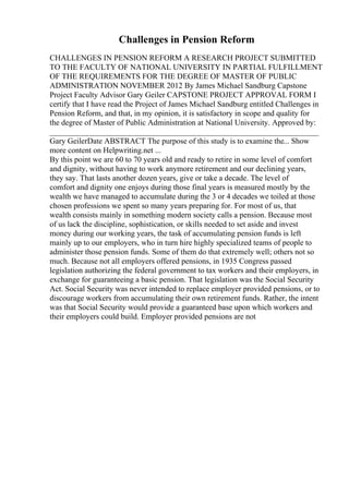 Challenges in Pension Reform
CHALLENGES IN PENSION REFORM A RESEARCH PROJECT SUBMITTED
TO THE FACULTY OF NATIONAL UNIVERSITY IN PARTIAL FULFILLMENT
OF THE REQUIREMENTS FOR THE DEGREE OF MASTER OF PUBLIC
ADMINISTRATION NOVEMBER 2012 By James Michael Sandburg Capstone
Project Faculty Advisor Gary Geiler CAPSTONE PROJECT APPROVAL FORM I
certify that I have read the Project of James Michael Sandburg entitled Challenges in
Pension Reform, and that, in my opinion, it is satisfactory in scope and quality for
the degree of Master of Public Administration at National University. Approved by:
____________________________________________________________________
Gary GeilerDate ABSTRACT The purpose of this study is to examine the... Show
more content on Helpwriting.net ...
By this point we are 60 to 70 years old and ready to retire in some level of comfort
and dignity, without having to work anymore retirement and our declining years,
they say. That lasts another dozen years, give or take a decade. The level of
comfort and dignity one enjoys during those final years is measured mostly by the
wealth we have managed to accumulate during the 3 or 4 decades we toiled at those
chosen professions we spent so many years preparing for. For most of us, that
wealth consists mainly in something modern society calls a pension. Because most
of us lack the discipline, sophistication, or skills needed to set aside and invest
money during our working years, the task of accumulating pension funds is left
mainly up to our employers, who in turn hire highly specialized teams of people to
administer those pension funds. Some of them do that extremely well; others not so
much. Because not all employers offered pensions, in 1935 Congress passed
legislation authorizing the federal government to tax workers and their employers, in
exchange for guaranteeing a basic pension. That legislation was the Social Security
Act. Social Security was never intended to replace employer provided pensions, or to
discourage workers from accumulating their own retirement funds. Rather, the intent
was that Social Security would provide a guaranteed base upon which workers and
their employers could build. Employer provided pensions are not
 