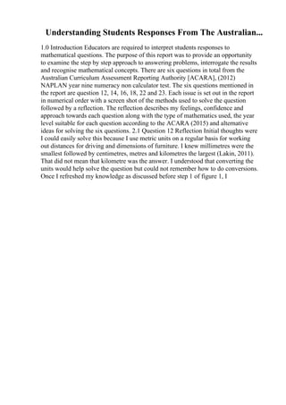 Understanding Students Responses From The Australian...
1.0 Introduction Educators are required to interpret students responses to
mathematical questions. The purpose of this report was to provide an opportunity
to examine the step by step approach to answering problems, interrogate the results
and recognise mathematical concepts. There are six questions in total from the
Australian Curriculum Assessment Reporting Authority [ACARA], (2012)
NAPLAN year nine numeracy non calculator test. The six questions mentioned in
the report are question 12, 14, 16, 18, 22 and 23. Each issue is set out in the report
in numerical order with a screen shot of the methods used to solve the question
followed by a reflection. The reflection describes my feelings, confidence and
approach towards each question along with the type of mathematics used, the year
level suitable for each question according to the ACARA (2015) and alternative
ideas for solving the six questions. 2.1 Question 12 Reflection Initial thoughts were
I could easily solve this because I use metric units on a regular basis for working
out distances for driving and dimensions of furniture. I knew millimetres were the
smallest followed by centimetres, metres and kilometres the largest (Lakin, 2011).
That did not mean that kilometre was the answer. I understood that converting the
units would help solve the question but could not remember how to do conversions.
Once I refreshed my knowledge as discussed before step 1 of figure 1, I
 
