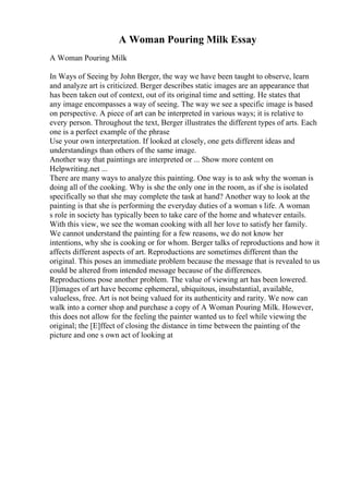 A Woman Pouring Milk Essay
A Woman Pouring Milk
In Ways of Seeing by John Berger, the way we have been taught to observe, learn
and analyze art is criticized. Berger describes static images are an appearance that
has been taken out of context, out of its original time and setting. He states that
any image encompasses a way of seeing. The way we see a specific image is based
on perspective. A piece of art can be interpreted in various ways; it is relative to
every person. Throughout the text, Berger illustrates the different types of arts. Each
one is a perfect example of the phrase
Use your own interpretation. If looked at closely, one gets different ideas and
understandings than others of the same image.
Another way that paintings are interpreted or ... Show more content on
Helpwriting.net ...
There are many ways to analyze this painting. One way is to ask why the woman is
doing all of the cooking. Why is she the only one in the room, as if she is isolated
specifically so that she may complete the task at hand? Another way to look at the
painting is that she is performing the everyday duties of a woman s life. A woman
s role in society has typically been to take care of the home and whatever entails.
With this view, we see the woman cooking with all her love to satisfy her family.
We cannot understand the painting for a few reasons, we do not know her
intentions, why she is cooking or for whom. Berger talks of reproductions and how it
affects different aspects of art. Reproductions are sometimes different than the
original. This poses an immediate problem because the message that is revealed to us
could be altered from intended message because of the differences.
Reproductions pose another problem. The value of viewing art has been lowered.
[I]images of art have become ephemeral, ubiquitous, insubstantial, available,
valueless, free. Art is not being valued for its authenticity and rarity. We now can
walk into a corner shop and purchase a copy of A Woman Pouring Milk. However,
this does not allow for the feeling the painter wanted us to feel while viewing the
original; the [E]ffect of closing the distance in time between the painting of the
picture and one s own act of looking at
 