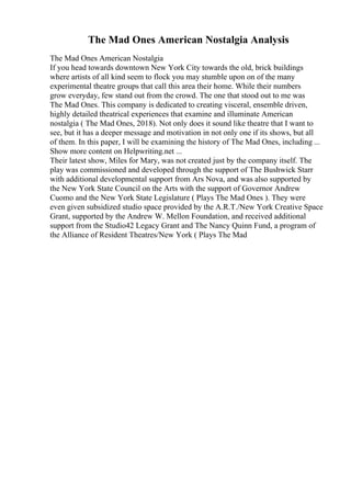 The Mad Ones American Nostalgia Analysis
The Mad Ones American Nostalgia
If you head towards downtown New York City towards the old, brick buildings
where artists of all kind seem to flock you may stumble upon on of the many
experimental theatre groups that call this area their home. While their numbers
grow everyday, few stand out from the crowd. The one that stood out to me was
The Mad Ones. This company is dedicated to creating visceral, ensemble driven,
highly detailed theatrical experiences that examine and illuminate American
nostalgia ( The Mad Ones, 2018). Not only does it sound like theatre that I want to
see, but it has a deeper message and motivation in not only one if its shows, but all
of them. In this paper, I will be examining the history of The Mad Ones, including ...
Show more content on Helpwriting.net ...
Their latest show, Miles for Mary, was not created just by the company itself. The
play was commissioned and developed through the support of The Bushwick Starr
with additional developmental support from Ars Nova, and was also supported by
the New York State Council on the Arts with the support of Governor Andrew
Cuomo and the New York State Legislature ( Plays The Mad Ones ). They were
even given subsidized studio space provided by the A.R.T./New York Creative Space
Grant, supported by the Andrew W. Mellon Foundation, and received additional
support from the Studio42 Legacy Grant and The Nancy Quinn Fund, a program of
the Alliance of Resident Theatres/New York ( Plays The Mad
 