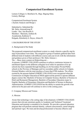 Computerized Enrollment System
Lemery Colleges A. Bonifacio St., Brgy. Bagong Sikat,
Lemery, Battings
Computerized Enrolment System
( System Analysis and Design )
Submitted to :Submitted By:
Mr. Delio AtienzaGroup II
Leader : Ilao, Ana Roselle S.
Members : Maristela, Jesthien B.
Assadourian, Kathrene S.
Holgado, Khimberly G. Reyes, Aileen D.
I. BACKGROUND OF THE STUDY
A. Background of the Study
The proposed computerized enrollment system is a study wherein a specific step by
step of procedures were done. The assigned or group of students gathered data from
different kind of students with different courses and year levels with the information
and guidance given of their professor ( Mr. Delio Atienza ) .
The ... Show more content on Helpwriting.net ...
At present, LEMERY COLLEGES continues to achieve continuous increase in
enrollment figures in the different collegiate level while its operation of tie up
schools has been expanded through handling six (6) Secondary Private/Public
schools in the Province of Batangas and two secondary public schools in Calapan,
Oriental Mindoro with the total enrollees of more than 8700 students. The efforts
exerted by the persons behind LEMERY COLLEGES were recognized when the
Commission on Higher Education (CHED) approved the permit to operate different
degree courses like: Bachelor of Science in Computer Science, Bachelor of Science in
Hotel and Restaurant Management, Bachelor of Secondary Education major in
English, Bachelor of Elementary Education and Bachelor of Science in Business
Administration. LEMERY COLLEGES has the ability to sustain the growth it has
achieved in the past and will continue to strive in the coming years.
C. Company Mission and Visions
A. Mission
Aware that technology is the cutting edge of development, LEMERY COLLEGES
ensures that relevant, premium quality in Academic and Technical Vocational
Education and training is extended to its clientele. We provide a general education
program that will promote national identity, cultural consciousness, moral integrity
and spiritual vigor. We train and develop professionals to become effective and
 