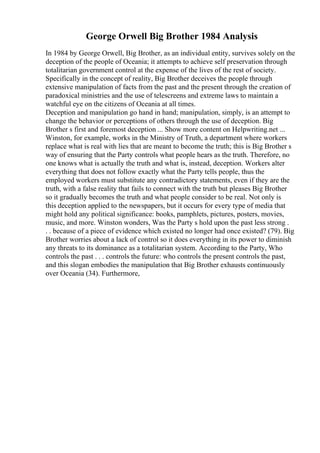 George Orwell Big Brother 1984 Analysis
In 1984 by George Orwell, Big Brother, as an individual entity, survives solely on the
deception of the people of Oceania; it attempts to achieve self preservation through
totalitarian government control at the expense of the lives of the rest of society.
Specifically in the concept of reality, Big Brother deceives the people through
extensive manipulation of facts from the past and the present through the creation of
paradoxical ministries and the use of telescreens and extreme laws to maintain a
watchful eye on the citizens of Oceania at all times.
Deception and manipulation go hand in hand; manipulation, simply, is an attempt to
change the behavior or perceptions of others through the use of deception. Big
Brother s first and foremost deception ... Show more content on Helpwriting.net ...
Winston, for example, works in the Ministry of Truth, a department where workers
replace what is real with lies that are meant to become the truth; this is Big Brother s
way of ensuring that the Party controls what people hears as the truth. Therefore, no
one knows what is actually the truth and what is, instead, deception. Workers alter
everything that does not follow exactly what the Party tells people, thus the
employed workers must substitute any contradictory statements, even if they are the
truth, with a false reality that fails to connect with the truth but pleases Big Brother
so it gradually becomes the truth and what people consider to be real. Not only is
this deception applied to the newspapers, but it occurs for every type of media that
might hold any political significance: books, pamphlets, pictures, posters, movies,
music, and more. Winston wonders, Was the Party s hold upon the past less strong .
. . because of a piece of evidence which existed no longer had once existed? (79). Big
Brother worries about a lack of control so it does everything in its power to diminish
any threats to its dominance as a totalitarian system. According to the Party, Who
controls the past . . . controls the future: who controls the present controls the past,
and this slogan embodies the manipulation that Big Brother exhausts continuously
over Oceania (34). Furthermore,
 