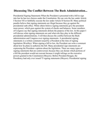 Discussing The Conflict Between The Bush Administration...
Presidential Signing Statements When the President is presented with a bill to sign
into law he has two choices under the Constitution. He can veto the law under Article
I Section VII or faithfully execute the law under Article II Section III. Many political
pundits believe that signing statements are illegal because they go against the
presidential oath office. While others believe signing statements give the president
more power, which goes against the system of checks and balances. Some members
of Congress say that signing statements defeats the purpose of the law. In this paper I
will discuss what signing statements are and what role they play in the different
presidential administrations. I will then discuss the conflict between the Bush
administration and Congress over signing statements. A presidential signing
statements is a written comment issued by a President at the time of signing
legislation (Woolley). When signing a bill to law, the President can write a comment
about how he plans to authorize the bill. Many presidential sign statements are
expressing the President s opinion about the legislation. There are many types of
signing statements that are controversial, because they can dictate which portions of
a bill the president would not execute because it might infringe on the executive
powers granted in the Constitution (Moyers). Before President Reagan, the
Presidency had only ever issued 75 signing statements (Moyers). Presidential signing
 