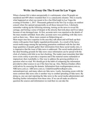 Write An Essay On The Event In Las Vegas
When a human life is taken unexpectedly it s unfortunate; when 58 people are
murdered and 489 others wounded then it is a cataclysmic disaster. This is exactly
what happened on what was meant to be a fun filled night in Las Vegas the
evening of October 1, 2017. Thousands gathered in the Sin City to enjoy an outdoor
concert when fire opened unexpectedly on all those innocent lives. I distinctly
remember waking up the following morning, turning on the news to reveal the
carnage, and feeling a sense of despair at the atrocity that took place and lives taken
because of one deranged man. At first, accurate news was reported as the details of
the mass murder unfolded. Soon after, accurate news was jumbling with fake news
such as there was... Show more content on Helpwriting.net ...
Most major sites have expertise in the area they talk about and will back up their
claims with quotes from highly regarded professionals. As a result of the heavy
social media usage among the upcoming generation combined with the fact that
large quantities of people gather their information from these social media sites, it
is imperative that the issue of fake news is addressed. The social media platform is
the ideal breeding grounds for fake news since information can be spread with the
click of a button with little to no fact checking. The reader must remember that fake
news exists solely to provoke a response and if the material seems outlandish or
impractical, then it probably is. One way to address the growing problem is to
question what we read. We should get in the habit of comparing the information
provided to other sources to see if the facts line up. Also, Melissa Zimdars offers
solid advice by assessing the domain. Information from washigntonpost.com.co,
NBCnews.com.co. ABCnews.com.co, UnderGroundNewsReport.com,
nationalreport.net, and many others are fake news. Lastly, becoming aware with the
more common fake news sites is another way to combat spreading of fake news. By
doing so, one can start reporting the fake news to the social media administrator and
blocking further information from those sites. If we can all make an effort to
question the sources and information we read then we can take the
 