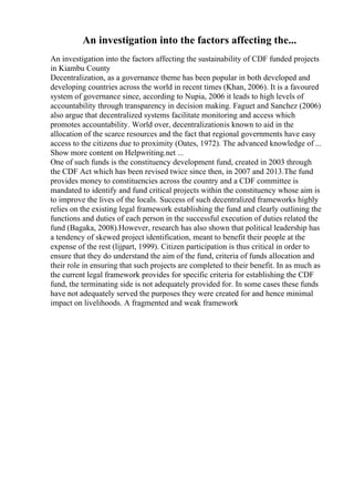 An investigation into the factors affecting the...
An investigation into the factors affecting the sustainability of CDF funded projects
in Kiambu County
Decentralization, as a governance theme has been popular in both developed and
developing countries across the world in recent times (Khan, 2006). It is a favoured
system of governance since, according to Nupia, 2006 it leads to high levels of
accountability through transparency in decision making. Faguet and Sanchez (2006)
also argue that decentralized systems facilitate monitoring and access which
promotes accountability. World over, decentralizationis known to aid in the
allocation of the scarce resources and the fact that regional governments have easy
access to the citizens due to proximity (Oates, 1972). The advanced knowledge of ...
Show more content on Helpwriting.net ...
One of such funds is the constituency development fund, created in 2003 through
the CDF Act which has been revised twice since then, in 2007 and 2013.The fund
provides money to constituencies across the country and a CDF committee is
mandated to identify and fund critical projects within the constituency whose aim is
to improve the lives of the locals. Success of such decentralized frameworks highly
relies on the existing legal framework establishing the fund and clearly outlining the
functions and duties of each person in the successful execution of duties related the
fund (Bagaka, 2008).However, research has also shown that political leadership has
a tendency of skewed project identification, meant to benefit their people at the
expense of the rest (lijpart, 1999). Citizen participation is thus critical in order to
ensure that they do understand the aim of the fund, criteria of funds allocation and
their role in ensuring that such projects are completed to their benefit. In as much as
the current legal framework provides for specific criteria for establishing the CDF
fund, the terminating side is not adequately provided for. In some cases these funds
have not adequately served the purposes they were created for and hence minimal
impact on livelihoods. A fragmented and weak framework
 