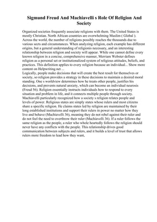Sigmund Freud And Machiavelli s Role Of Religion And
Society
Organized societies frequently associate religions with them. The United States is
mostly Christian. North African countries are overwhelming Muslim ( Global ).
Across the world, the number of religions possibly reaches the thousands due to
various sects and circumstances. When analyzing religion, each example has different
origins, but a general understanding of religionis necessary, and an interesting
relationship between religion and society will appear. While one cannot define every
known religion in a concise, comprehensive manner, Merriam Webster defines
religion as a personal set or institutionalized system of religious attitudes, beliefs, and
practices. This definition applies to every religion because an individual... Show more
content on Helpwriting.net ...
Logically, people make decisions that will create the best result for themselves or
society, so religion provides a strategy in these decisions to maintain a desired moral
standing. One s worldview determines how he treats other people, justifies his
decisions, and prevents natural anxiety, which can become an individual neurosis
(Freud 56). Religion essentially instructs individuals how to respond to every
situation and problem in life, and it connects multiple people through society.
Machiavelli particularly recognized how a society s religion relates people and
levels of power. Religious states are simply states whose rulers and most citizens
share a specific religion. He claims states led by religion are maintained by their
long established institutions and support their rulers in power no matter how they
live and behave (Machiavelli 36), meaning they do not rebel against their ruler and
do not feel the need to overthrow their ruler (Machiavelli 36). If a ruler follows the
same religion as the people, a ruler who whole heartedly follows the religion should
never have any conflicts with the people. This relationship drives good
communication between subjects and rulers, and it builds a level of trust that allows
rulers more freedom to lead how they want,
 