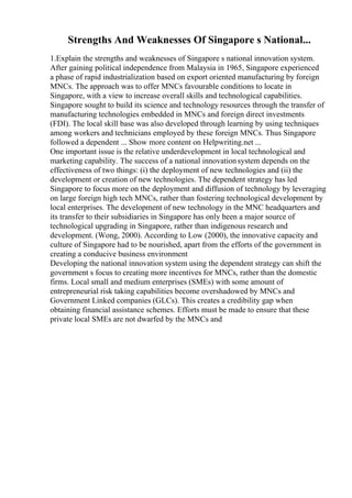 Strengths And Weaknesses Of Singapore s National...
1.Explain the strengths and weaknesses of Singapore s national innovation system.
After gaining political independence from Malaysia in 1965, Singapore experienced
a phase of rapid industrialization based on export oriented manufacturing by foreign
MNCs. The approach was to offer MNCs favourable conditions to locate in
Singapore, with a view to increase overall skills and technological capabilities.
Singapore sought to build its science and technology resources through the transfer of
manufacturing technologies embedded in MNCs and foreign direct investments
(FDI). The local skill base was also developed through learning by using techniques
among workers and technicians employed by these foreign MNCs. Thus Singapore
followed a dependent ... Show more content on Helpwriting.net ...
One important issue is the relative underdevelopment in local technological and
marketing capability. The success of a national innovationsystem depends on the
effectiveness of two things: (i) the deployment of new technologies and (ii) the
development or creation of new technologies. The dependent strategy has led
Singapore to focus more on the deployment and diffusion of technology by leveraging
on large foreign high tech MNCs, rather than fostering technological development by
local enterprises. The development of new technology in the MNC headquarters and
its transfer to their subsidiaries in Singapore has only been a major source of
technological upgrading in Singapore, rather than indigenous research and
development. (Wong, 2000). According to Low (2000), the innovative capacity and
culture of Singapore had to be nourished, apart from the efforts of the government in
creating a conducive business environment
Developing the national innovation system using the dependent strategy can shift the
government s focus to creating more incentives for MNCs, rather than the domestic
firms. Local small and medium enterprises (SMEs) with some amount of
entrepreneurial risk taking capabilities become overshadowed by MNCs and
Government Linked companies (GLCs). This creates a credibility gap when
obtaining financial assistance schemes. Efforts must be made to ensure that these
private local SMEs are not dwarfed by the MNCs and
 