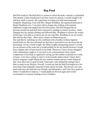 Bog Poad
Bod Pod Analysis The Bod Pod is a system in which the body s density is calculated.
This density is then transferred to see how much of a person s overall weight is fat
and how much is muscle. My experience in testing was both interesting and
insightful. Beginning, I met with Mrs. Megan Windham, the registered dietician at
Beutel Healthservices. I was then told to change into clothing with minimal
additional weight and stepped into the Pod system. The Pod changed the air
pressure around me and took three consecutive readings to ensure accuracy. I then
changed into my normal clothing and followed Mrs. Windham to discuss my results.
Following, I was able to sit down one on one with Mrs. Windham to see my results.
She told me that I had... Show more content on Helpwriting.net ...
She said that by watching my diet combined with a healthy workout regimen
should help me. She also informed me that she is interested in see me lower the fat
percentage, not my overall weight. By lifting weights and gaining muscle, I would
see an increase on the scale but it would actually be for my benefit because I would
have a higher ratio of lean muscle in my body. Moreover, I have always struggled
with a fluctuating weight so it was nice to see a measurement of my actual
composition of my body as opposed to seeing just the number of pounds on a scale
at home. I now have a place to start to work towards improvement. I know that I
need to integrate weight lifting into my workout routine and eat a more balanced
diet. Now that I have a goal in mind, I feel more value behind the changes that I
plan to make in my lifestyle. Overall, I would say that the Bod Pod taught me a lot
more than I had originally expected to learn about my body. The process was very
quick and easy, the dietician was friendly and informative, and I now have goals on
where I would like to improve. I would gladly do this test again and would
recommend it to anyone wishing to live a healthier
 