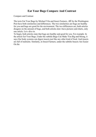 Eat Your Bugs Compare And Contrast
Compare and Contrast
The texts Eat Your Bugs by Michael Vila and Insect Farmers...ВЁ by the Washington
Post have both similarities and differences. The two similarities are bugs are healthy
for you and bugs are good for the environment. The two differences are, both articles
disagree on the amount of bugs, and both articles don t have pictures and charts, only
one article. Let s dive in.
To begin, both articles state that bugs are healthy and good for you. For example. In
the article Eat Your Bugs, Under the subtitle Bugs Can Make You Big and Strong, it
says Our body systems can digest insects just like any other kind of food. And insects
are full of nutrients. Similarly, in Insect Farmers, under the subtitle Insects Are Easier
On the
 