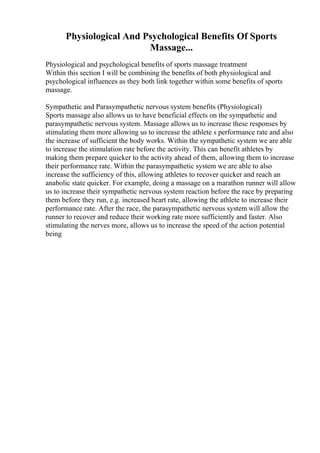 Physiological And Psychological Benefits Of Sports
Massage...
Physiological and psychological benefits of sports massage treatment
Within this section I will be combining the benefits of both physiological and
psychological influences as they both link together within some benefits of sports
massage.
Sympathetic and Parasympathetic nervous system benefits (Physiological)
Sports massage also allows us to have beneficial effects on the sympathetic and
parasympathetic nervous system. Massage allows us to increase these responses by
stimulating them more allowing us to increase the athlete s performance rate and also
the increase of sufficient the body works. Within the sympathetic system we are able
to increase the stimulation rate before the activity. This can benefit athletes by
making them prepare quicker to the activity ahead of them, allowing them to increase
their performance rate. Within the parasympathetic system we are able to also
increase the sufficiency of this, allowing athletes to recover quicker and reach an
anabolic state quicker. For example, doing a massage on a marathon runner will allow
us to increase their sympathetic nervous system reaction before the race by preparing
them before they run, e.g. increased heart rate, allowing the athlete to increase their
performance rate. After the race, the parasympathetic nervous system will allow the
runner to recover and reduce their working rate more sufficiently and faster. Also
stimulating the nerves more, allows us to increase the speed of the action potential
being
 