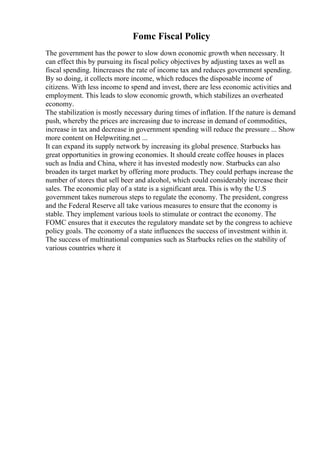Fomc Fiscal Policy
The government has the power to slow down economic growth when necessary. It
can effect this by pursuing its fiscal policy objectives by adjusting taxes as well as
fiscal spending. Itincreases the rate of income tax and reduces government spending.
By so doing, it collects more income, which reduces the disposable income of
citizens. With less income to spend and invest, there are less economic activities and
employment. This leads to slow economic growth, which stabilizes an overheated
economy.
The stabilization is mostly necessary during times of inflation. If the nature is demand
push, whereby the prices are increasing due to increase in demand of commodities,
increase in tax and decrease in government spending will reduce the pressure ... Show
more content on Helpwriting.net ...
It can expand its supply network by increasing its global presence. Starbucks has
great opportunities in growing economies. It should create coffee houses in places
such as India and China, where it has invested modestly now. Starbucks can also
broaden its target market by offering more products. They could perhaps increase the
number of stores that sell beer and alcohol, which could considerably increase their
sales. The economic play of a state is a significant area. This is why the U.S
government takes numerous steps to regulate the economy. The president, congress
and the Federal Reserve all take various measures to ensure that the economy is
stable. They implement various tools to stimulate or contract the economy. The
FOMC ensures that it executes the regulatory mandate set by the congress to achieve
policy goals. The economy of a state influences the success of investment within it.
The success of multinational companies such as Starbucks relies on the stability of
various countries where it
 