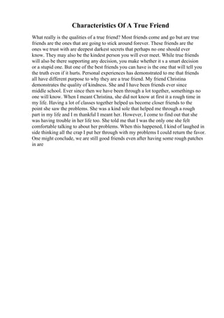 Characteristics Of A True Friend
What really is the qualities of a true friend? Most friends come and go but are true
friends are the ones that are going to stick around forever. These friends are the
ones we trust with are deepest darkest secrets that perhaps no one should ever
know. They may also be the kindest person you will ever meet. While true friends
will also be there supporting any decision, you make whether it s a smart decision
or a stupid one. But one of the best friends you can have is the one that will tell you
the truth even if it hurts. Personal experiences has demonstrated to me that friends
all have different purpose to why they are a true friend. My friend Christina
demonstrates the quality of kindness. She and I have been friends ever since
middle school. Ever since then we have been through a lot together, somethings no
one will know. When I meant Christina, she did not know at first it a rough time in
my life. Having a lot of classes together helped us become closer friends to the
point she saw the problems. She was a kind sole that helped me through a rough
part in my life and I m thankful I meant her. However, I come to find out that she
was having trouble in her life too. She told me that I was the only one she felt
comfortable talking to about her problems. When this happened, I kind of laughed in
side thinking all the crap I put her through with my problems I could return the favor.
One might conclude, we are still good friends even after having some rough patches
in are
 