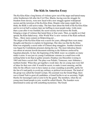 The Kkk In America Essay
The Ku Klux Klan s long history of violence grew out of the anger and hatred many
white Southerners felt after the Civil War. Blacks, having won the struggle for
freedom from slavery, were now faced with a new struggle against widespread
racism and the terrorism of the Ku Klux Klan. Despite what many might like to
think, the KKK is still active today. The bare facts about the birth of the Ku Klux Klan
and its revival half a century later are baffling to most people today. Little more
than a year after it was founded, the secret society moved across the South,
bringing a reign of violence that lasted three or four years. Then, as rapidly as it had
spread, the Klan faded away. After World War I a new version of the Klan surfaced.
Then,... Show more content on Helpwriting.net ...
The origin of the Ku Klux Klan was a secret for years, although there were many
thoughts and theories to explain its beginnings. One idea was that the Ku Klux
Klan was originally a secret order of Chinese drug smugglers. Another claimed it
was begun by Confederate prisoners during the war. The most ridiculous theory
was about an ancient Jewish document referring to the Hebrews enslaved by
Egyptian pharaohs. In fact, the beginning of the KKK wasn t as complex as many
made it seem. It was just six young Confederate veterans in a small town with
nothing better to do than to gather around a fireplace one December evening in
1865 and form a social club. The place was Pulaski, Tennessee, near Alabama s
northern border. When they got together a week later, the six young men were full
of ideas for their new club. It would be secret, to make it more amusing, and the
titles for the officers were to have names as crazy sounding as possible, partly for
the fun of it and partly to avoid any military or political involvement. The head of
the group was called the Grand Cyclops. His assistant was the Grand Magi, there
was a Grand Turk to greet all candidates, a Grand Scribe to act as secretary, Night
Hawks for messengers and a Lictor to be the guard. The members, when the six
young men found people to join, would be called Ghouls. The founders were
determined to come up with something mysterious. The Greek
 