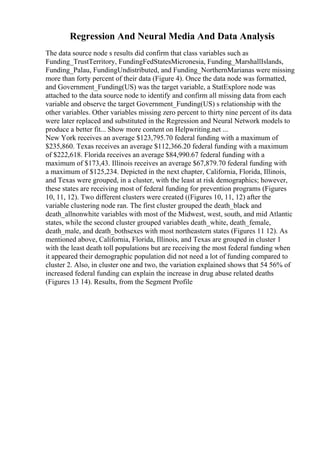 Regression And Neural Media And Data Analysis
The data source node s results did confirm that class variables such as
Funding_TrustTerritory, FundingFedStatesMicronesia, Funding_MarshallIslands,
Funding_Palau, FundingUndistributed, and Funding_NorthernMarianas were missing
more than forty percent of their data (Figure 4). Once the data node was formatted,
and Government_Funding(US) was the target variable, a StatExplore node was
attached to the data source node to identify and confirm all missing data from each
variable and observe the target Government_Funding(US) s relationship with the
other variables. Other variables missing zero percent to thirty nine percent of its data
were later replaced and substituted in the Regression and Neural Network models to
produce a better fit... Show more content on Helpwriting.net ...
New York receives an average $123,795.70 federal funding with a maximum of
$235,860. Texas receives an average $112,366.20 federal funding with a maximum
of $222,618. Florida receives an average $84,990.67 federal funding with a
maximum of $173,43. Illinois receives an average $67,879.70 federal funding with
a maximum of $125,234. Depicted in the next chapter, California, Florida, Illinois,
and Texas were grouped, in a cluster, with the least at risk demographics; however,
these states are receiving most of federal funding for prevention programs (Figures
10, 11, 12). Two different clusters were created ((Figures 10, 11, 12) after the
variable clustering node ran. The first cluster grouped the death_black and
death_allnonwhite variables with most of the Midwest, west, south, and mid Atlantic
states, while the second cluster grouped variables death_white, death_female,
death_male, and death_bothsexes with most northeastern states (Figures 11 12). As
mentioned above, California, Florida, Illinois, and Texas are grouped in cluster 1
with the least death toll populations but are receiving the most federal funding when
it appeared their demographic population did not need a lot of funding compared to
cluster 2. Also, in cluster one and two, the variation explained shows that 54 56% of
increased federal funding can explain the increase in drug abuse related deaths
(Figures 13 14). Results, from the Segment Profile
 