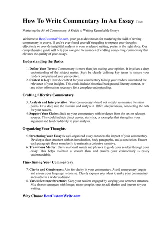 How To Write Commentary In An Essay Title:
Mastering the Art of Commentary: A Guide to Writing Remarkable Essays
Welcome to BestCustomWrite.com, your go-to destination for mastering the skill of writing
commentary in essays. If you've ever found yourself struggling to express your thoughts
effectively or provide insightful analysis in your academic writing, you're in the right place. Our
comprehensive guide will help you navigate the nuances of crafting compelling commentary that
elevates the quality of your essays.
Understanding the Basics
1. Define Your Terms: Commentary is more than just stating your opinion. It involves a deep
understanding of the subject matter. Start by clearly defining key terms to ensure your
readers comprehend your perspective.
2. Context is Key: Provide context for your commentary to help your readers understand the
relevance of your insights. This could include historical background, literary context, or
any other information necessary for a complete understanding.
Crafting Effective Commentary
3. Analysis and Interpretation: Your commentary should not merely summarize the main
points. Dive deep into the material and analyze it. Offer interpretations, connecting the dots
for your readers.
4. Support Your Claims:Back up your commentary with evidence from the text or relevant
sources. This could include direct quotes, statistics, or examples that strengthen your
argument and lend credibility to your analysis.
Organizing Your Thoughts
5. Structuring Your Essay:A well-organized essay enhances the impact of your commentary.
Develop a clear structure with an introduction, body paragraphs, and a conclusion. Ensure
each paragraph flows seamlessly to maintain a cohesive narrative.
6. Transitions Matter: Use transitional words and phrases to guide your readers through your
essay. This helps maintain a smooth flow and ensures your commentary is easily
understandable.
Fine-Tuning Your Commentary
7. Clarity and Conciseness: Aim for clarity in your commentary. Avoid unnecessary jargon
and ensure your language is concise. Clearly express your ideas to make your commentary
accessible to a wider audience.
8. Varied Sentence Structure: Keep your readers engaged by varying your sentence structure.
Mix shorter sentences with longer, more complex ones to add rhythm and interest to your
writing.
Why Choose BestCustomWrite.com
 