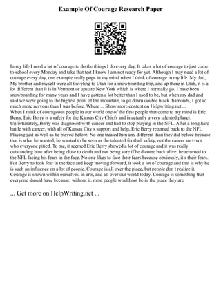 Example Of Courage Research Paper
In my life I need a lot of courage to do the things I do every day, It takes a lot of courage to just come
to school every Monday and take that test I know I am not ready for yet. Although I may need a lot of
courage every day, one example really pops in my mind when I think of courage in my life. My dad,
My brother and myself were all traveling to Utah for a snowboarding trip, and up there in Utah, it is a
lot different than it is in Vermont or upstate New York which is where I normally go. I have been
snowboarding for many years and I have gotten a lot better than I used to be, but when my dad and
said we were going to the highest point of the mountain, to go down double black diamonds, I got so
much more nervous than I was before. Where ... Show more content on Helpwriting.net ...
When I think of courageous people in our world one of the first people that come to my mind is Eric
Berry. Eric Berry is a safety for the Kansas City Chiefs and is actually a very talented player.
Unfortunately, Berry was diagnosed with cancer and had to stop playing in the NFL. After a long hard
battle with cancer, with all of Kansas City s support and help, Eric Berry returned back to the NFL
Playing just as well as he played before. No one treated him any different than they did before because
that is what he wanted, he wanted to be seen as the talented football safety, not the cancer survivor
who everyone pitied. To me, it seemed Eric Berry showed a lot of courage and it was really
outstanding how after being close to death and not being sure if he d come back alive, he returned to
the NFL facing his fears in the face. No one likes to face their fears because obviously, it s their fears.
For Berry to look fear in the face and keep moving forward, it took a lot of courage and that is why he
is such an influence on a lot of people. Courage is all over the place, but people don t realize it.
Courage is shown within ourselves, in arts, and all over our world today. Courage is something that
everyone should have because, without it, most people would not be in the place they are
... Get more on HelpWriting.net ...
 
