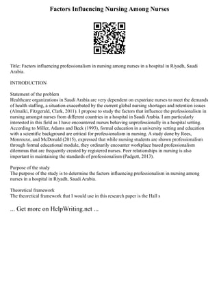 Factors Influencing Nursing Among Nurses
Title: Factors influencing professionalism in nursing among nurses in a hospital in Riyadh, Saudi
Arabia.
INTRODUCTION
Statement of the problem
Healthcare organizations in Saudi Arabia are very dependent on expatriate nurses to meet the demands
of health staffing, a situation exacerbated by the current global nursing shortages and retention issues
(Almalki, Fitzgerald, Clark, 2011). I propose to study the factors that influence the professionalism in
nursing amongst nurses from different countries in a hospital in Saudi Arabia. I am particularly
interested in this field as I have encountered nurses behaving unprofessionally in a hospital setting.
According to Miller, Adams and Beck (1993), formal education in a university setting and education
with a scientific background are critical for professionalism in nursing. A study done by Rees,
Monrouxe, and McDonald (2015), expressed that while nursing students are shown professionalism
through formal educational module, they ordinarily encounter workplace based professionalism
dilemmas that are frequently created by registered nurses. Peer relationships in nursing is also
important in maintaining the standards of professionalism (Padgett, 2013).
Purpose of the study
The purpose of the study is to determine the factors influencing professionalism in nursing among
nurses in a hospital in Riyadh, Saudi Arabia.
Theoretical framework
The theoretical framework that I would use in this research paper is the Hall s
... Get more on HelpWriting.net ...
 