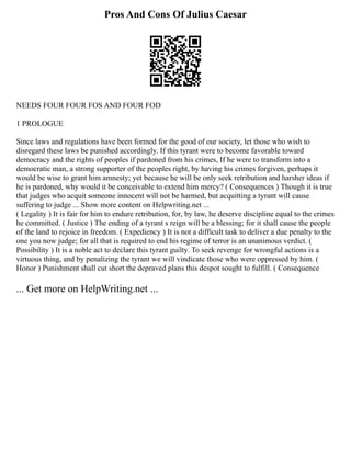 Pros And Cons Of Julius Caesar
NEEDS FOUR FOUR FOS AND FOUR FOD
1 PROLOGUE
Since laws and regulations have been formed for the good of our society, let those who wish to
disregard these laws be punished accordingly. If this tyrant were to become favorable toward
democracy and the rights of peoples if pardoned from his crimes, If he were to transform into a
democratic man, a strong supporter of the peoples right, by having his crimes forgiven, perhaps it
would be wise to grant him amnesty; yet because he will be only seek retribution and harsher ideas if
he is pardoned, why would it be conceivable to extend him mercy? ( Consequences ) Though it is true
that judges who acquit someone innocent will not be harmed, but acquitting a tyrant will cause
suffering to judge ... Show more content on Helpwriting.net ...
( Legality ) It is fair for him to endure retribution, for, by law, he deserve discipline equal to the crimes
he committed. ( Justice ) The ending of a tyrant s reign will be a blessing; for it shall cause the people
of the land to rejoice in freedom. ( Expediency ) It is not a difficult task to deliver a due penalty to the
one you now judge; for all that is required to end his regime of terror is an unanimous verdict. (
Possibility ) It is a noble act to declare this tyrant guilty. To seek revenge for wrongful actions is a
virtuous thing, and by penalizing the tyrant we will vindicate those who were oppressed by him. (
Honor ) Punishment shall cut short the depraved plans this despot sought to fulfill. ( Consequence
... Get more on HelpWriting.net ...
 