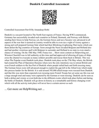 Dunkirk Controlled Assessment
Controlled Assessment Part B By Amandeep Hothi
Dunkirk is a sea port located in The North East regions of France. Having WW2 commenced,
Germany has successfully invaded such countries as Poland, Denmark, and Norway with Britain
sending their forces to help Norway yet, the German forces and navy became very advanced in all
aspects of the war that it seemed no country would be able to even see a sight of victory against a
strong and well prepared German Side which had their Blitzkrieg (Lightening War) tactic which saw
them defeat the big countries of Europe. Soon enough the Nazis invaded Belgium and Holland also
and had another victorious spell with Belgium in surrender and Holland in no state to even stand a
chance of winning. On the 10th May 1940, France too ... Show more content on Helpwriting.net ...
Winston Churchill was in full authority at this time and had approved of allowing all types of ships
cross the channel to evacuate as many soldiers possible and rescue them back to Britain. This was
when The Popular event Dunkirk took place. Dunkirk took place on the 27th May where, the British
had created the Plan of Operation Dynamo where now the only intentions was to retreat British and
even French soldiers to the Sea Port of Dunkirk where people sailed back and forth rescuing many.
The German forces were still advanced enough to exploit the gap left in the Allied Line which made
this process harder for the British. It is said around 345,000 allied troops were rescued from Dunkirk
and that this was more than expected even recusing more French Troops but yet some say this was not
a large enough total and many were captured by the German or went missing. Dunkirk can be seen as
both a defeat and victory or even both due to the different events which took place before and during
the battle of Dunkirk. Dunkirk will go down in history as a remarkable and history changing event
which with all the activity took place will never have a certain answer as such
... Get more on HelpWriting.net ...
 