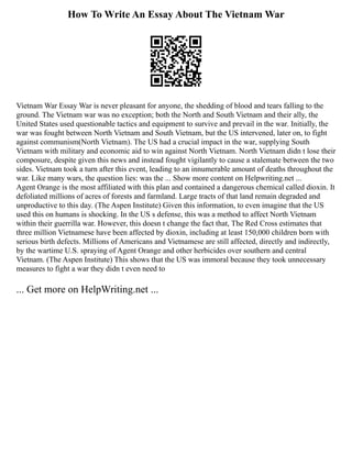 How To Write An Essay About The Vietnam War
Vietnam War Essay War is never pleasant for anyone, the shedding of blood and tears falling to the
ground. The Vietnam war was no exception; both the North and South Vietnam and their ally, the
United States used questionable tactics and equipment to survive and prevail in the war. Initially, the
war was fought between North Vietnam and South Vietnam, but the US intervened, later on, to fight
against communism(North Vietnam). The US had a crucial impact in the war, supplying South
Vietnam with military and economic aid to win against North Vietnam. North Vietnam didn t lose their
composure, despite given this news and instead fought vigilantly to cause a stalemate between the two
sides. Vietnam took a turn after this event, leading to an innumerable amount of deaths throughout the
war. Like many wars, the question lies: was the ... Show more content on Helpwriting.net ...
Agent Orange is the most affiliated with this plan and contained a dangerous chemical called dioxin. It
defoliated millions of acres of forests and farmland. Large tracts of that land remain degraded and
unproductive to this day. (The Aspen Institute) Given this information, to even imagine that the US
used this on humans is shocking. In the US s defense, this was a method to affect North Vietnam
within their guerrilla war. However, this doesn t change the fact that, The Red Cross estimates that
three million Vietnamese have been affected by dioxin, including at least 150,000 children born with
serious birth defects. Millions of Americans and Vietnamese are still affected, directly and indirectly,
by the wartime U.S. spraying of Agent Orange and other herbicides over southern and central
Vietnam. (The Aspen Institute) This shows that the US was immoral because they took unnecessary
measures to fight a war they didn t even need to
... Get more on HelpWriting.net ...
 