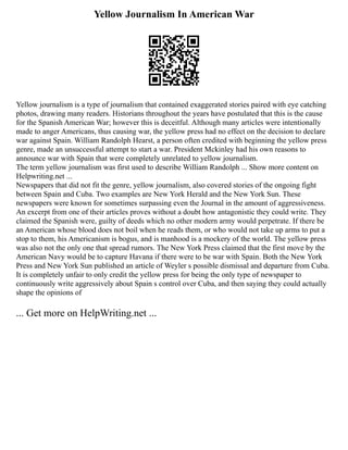 Yellow Journalism In American War
Yellow journalism is a type of journalism that contained exaggerated stories paired with eye catching
photos, drawing many readers. Historians throughout the years have postulated that this is the cause
for the Spanish American War; however this is deceitful. Although many articles were intentionally
made to anger Americans, thus causing war, the yellow press had no effect on the decision to declare
war against Spain. William Randolph Hearst, a person often credited with beginning the yellow press
genre, made an unsuccessful attempt to start a war. President Mckinley had his own reasons to
announce war with Spain that were completely unrelated to yellow journalism.
The term yellow journalism was first used to describe William Randolph ... Show more content on
Helpwriting.net ...
Newspapers that did not fit the genre, yellow journalism, also covered stories of the ongoing fight
between Spain and Cuba. Two examples are New York Herald and the New York Sun. These
newspapers were known for sometimes surpassing even the Journal in the amount of aggressiveness.
An excerpt from one of their articles proves without a doubt how antagonistic they could write. They
claimed the Spanish were, guilty of deeds which no other modern army would perpetrate. If there be
an American whose blood does not boil when he reads them, or who would not take up arms to put a
stop to them, his Americanism is bogus, and is manhood is a mockery of the world. The yellow press
was also not the only one that spread rumors. The New York Press claimed that the first move by the
American Navy would be to capture Havana if there were to be war with Spain. Both the New York
Press and New York Sun published an article of Weyler s possible dismissal and departure from Cuba.
It is completely unfair to only credit the yellow press for being the only type of newspaper to
continuously write aggressively about Spain s control over Cuba, and then saying they could actually
shape the opinions of
... Get more on HelpWriting.net ...
 