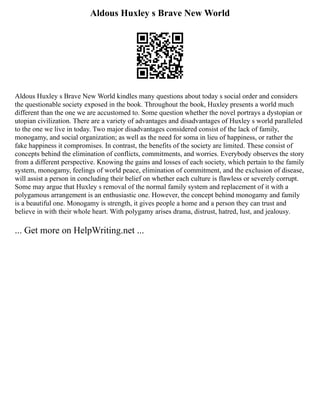 Aldous Huxley s Brave New World
Aldous Huxley s Brave New World kindles many questions about today s social order and considers
the questionable society exposed in the book. Throughout the book, Huxley presents a world much
different than the one we are accustomed to. Some question whether the novel portrays a dystopian or
utopian civilization. There are a variety of advantages and disadvantages of Huxley s world paralleled
to the one we live in today. Two major disadvantages considered consist of the lack of family,
monogamy, and social organization; as well as the need for soma in lieu of happiness, or rather the
fake happiness it compromises. In contrast, the benefits of the society are limited. These consist of
concepts behind the elimination of conflicts, commitments, and worries. Everybody observes the story
from a different perspective. Knowing the gains and losses of each society, which pertain to the family
system, monogamy, feelings of world peace, elimination of commitment, and the exclusion of disease,
will assist a person in concluding their belief on whether each culture is flawless or severely corrupt.
Some may argue that Huxley s removal of the normal family system and replacement of it with a
polygamous arrangement is an enthusiastic one. However, the concept behind monogamy and family
is a beautiful one. Monogamy is strength, it gives people a home and a person they can trust and
believe in with their whole heart. With polygamy arises drama, distrust, hatred, lust, and jealousy.
... Get more on HelpWriting.net ...
 