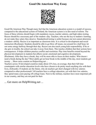 Good Ole American Way Essay
Good Ole American Way Though many feel that the American education system is a model of success,
compared to the educational system of Finland, the American system is in dire need of reform. The
focus of these reforms should begin with mandatory recess, teacher salaries, and high stakes testing.
Recess should be a necessary part of the student s day. Teachers, who are the key to student s learning,
do not make they salary they deserve. Standardized testing is unfair because one test cannot determine
a student s ability. Recess is as important as classroom time. It is critical in development and social
interaction (Rochman). Students should be able to go blow off steam, run around for a half hour, let
out some energy halfway through their day. Recess can also teach young kids responsibility. If he or
she gets in trouble, the school can take it away from them. This teaches children that their actions have
consequences. It helps children practice conflict and resolution. Play time benefits extend beyond the
physical development in students but affects social, emotional and cognitive development,
(Rochman). After they have a break, they will be more able to focus on their studies. Who doesn t
need a break during the day? Most adults get an hour break in the middle of the day, most students get
twenty ... Show more content on Helpwriting.net ...
Teachers across 34 developed countries make about 22% less, on average, than their full time
counterparts with similar education levels who have chosen to do pretty much anything else with their
lives, (Edwards). If students are the future, why do teachers get short changed with low salaries
compared to other professionals? All teachers have a college education, yet with their low salaries,
they spend many years paying off college loans. Next to the military, teachers have most important job
in our country, and they are not paid for their
... Get more on HelpWriting.net ...
 