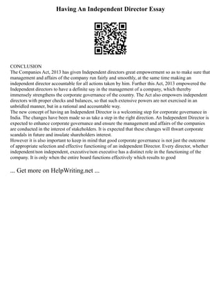 Having An Independent Director Essay
CONCLUSION
The Companies Act, 2013 has given Independent directors great empowerment so as to make sure that
management and affairs of the company run fairly and smoothly, at the same time making an
independent director accountable for all actions taken by him. Further this Act, 2013 empowered the
Independent directors to have a definite say in the management of a company, which thereby
immensely strengthens the corporate governance of the country. The Act also empowers independent
directors with proper checks and balances, so that such extensive powers are not exercised in an
unbridled manner, but in a rational and accountable way.
The new concept of having an Independent Director is a welcoming step for corporate governance in
India. The changes have been made so as take a step in the right direction. An Independent Director is
expected to enhance corporate governance and ensure the management and affairs of the companies
are conducted in the interest of stakeholders. It is expected that these changes will thwart corporate
scandals in future and insulate shareholders interest.
However it is also important to keep in mind that good corporate governance is not just the outcome
of appropriate selection and effective functioning of an independent Director. Every director, whether
independent/non independent, executive/non executive has a distinct role in the functioning of the
company. It is only when the entire board functions effectively which results to good
... Get more on HelpWriting.net ...
 