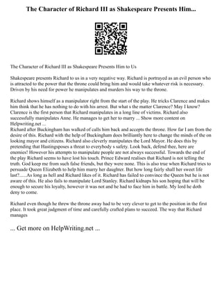 The Character of Richard III as Shakespeare Presents Him...
The Character of Richard III as Shakespeare Presents Him to Us
Shakespeare presents Richard to us in a very negative way. Richard is portrayed as an evil person who
is attracted to the power that the throne could bring him and would take whatever risk is necessary.
Driven by his need for power he manipulates and murders his way to the throne.
Richard shows himself as a manipulator right from the start of the play. He tricks Clarence and makes
him think that he has nothing to do with his arrest. But what s the matter Clarence? May I know?
Clarence is the first person that Richard manipulates in a long line of victims. Richard also
successfully manipulates Anne. He manages to get her to marry ... Show more content on
Helpwriting.net ...
Richard after Buckingham has walked of calls him back and accepts the throne. How far I am from the
desire of this. Richard with the help of Buckingham does brilliantly here to change the minds of the on
looking mayor and citizens. Richard also cleverly manipulates the Lord Mayor. He does this by
pretending that Hastingsposes a threat to everybody s safety. Look back, defend thee, here are
enemies! However his attempts to manipulate people are not always successful. Towards the end of
the play Richard seems to have lost his touch. Prince Edward realises that Richard is not telling the
truth. God keep me from such false friends, but they were none. This is also true when Richard tries to
persuade Queen Elizabeth to help him marry her daughter. But how long fairly shall her sweet life
last?......As long as hell and Richard likes of it. Richard has failed to convince the Queen but he is not
aware of this. He also fails to manipulate Lord Stanley. Richard kidnaps his son hoping that will be
enough to secure his loyalty, however it was not and he had to face him in battle. My lord he doth
deny to come.
Richard even though he threw the throne away had to be very clever to get to the position in the first
place. It took great judgment of time and carefully crafted plans to succeed. The way that Richard
manages
... Get more on HelpWriting.net ...
 