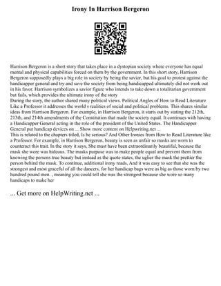 Irony In Harrison Bergeron
Harrison Bergeron is a short story that takes place in a dystopian society where everyone has equal
mental and physical capabilities forced on them by the government. In this short story, Harrison
Bergeron supposedly plays a big role in society by being the savior, but his goal to protest against the
handicapper general and try and save the society from being handicapped ultimately did not work out
in his favor. Harrison symbolizes a savior figure who intends to take down a totalitarian government
but fails, which provides the ultimate irony of the story
During the story, the author shared many political views. Political Angles of How to Read Literature
Like a Professor it addresses the world s realities of social and political problems. This shares similar
ideas from Harrison Bergeron. For example, in Harrison Bergeron, it starts out by stating the 212th,
213th, and 214th amendments of the Constitution that made the society equal. It continues with having
a Handicapper General acting in the role of the president of the United States. The Handicapper
General put handicap devices on ... Show more content on Helpwriting.net ...
This is related to the chapters titled, Is he serious? And Other Ironies from How to Read Literature like
a Professor. For example, in Harrison Bergeron, beauty is seen as unfair so masks are worn to
counteract this trait. In the story it says, She must have been extraordinarily beautiful, because the
mask she wore was hideous. The masks purpose was to make people equal and prevent them from
knowing the persons true beauty but instead as the quote states, the uglier the mask the prettier the
person behind the mask. To continue, additional irony reads, And it was easy to see that she was the
strongest and most graceful of all the dancers, for her handicap bags were as big as those worn by two
hundred pound men. , meaning you could tell she was the strongest because she wore so many
handicaps to make her
... Get more on HelpWriting.net ...
 